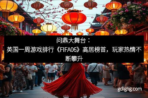 问鼎大舞台：英国一周游戏排行《FIFA06》高居榜首，玩家热情不断攀升
